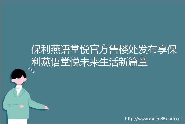 保利燕语堂悦官方售楼处发布享保利燕语堂悦未来生活新篇章
