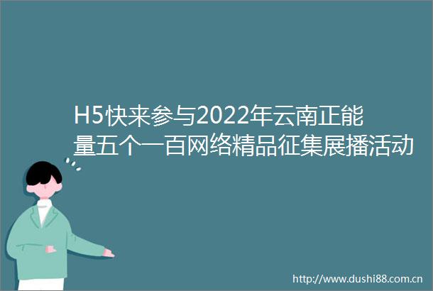 H5快来参与2022年云南正能量五个一百网络精品征集展播活动正在火热进行