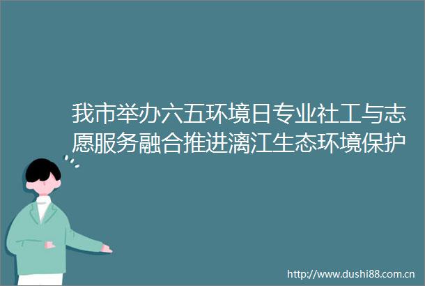 我市举办六五环境日专业社工与志愿服务融合推进漓江生态环境保护工作坊活动