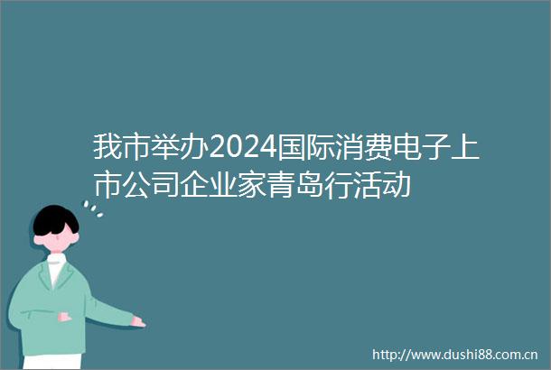 我市举办2024国际消费电子上市公司企业家青岛行活动