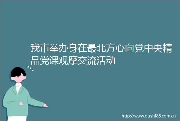 我市举办身在最北方心向党中央精品党课观摩交流活动