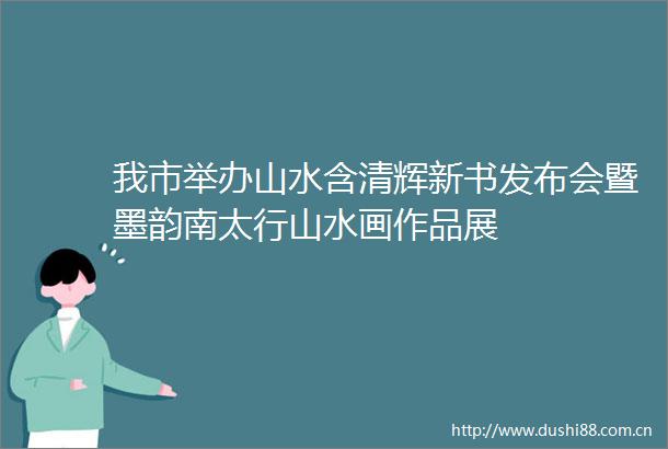 我市举办山水含清辉新书发布会暨墨韵南太行山水画作品展