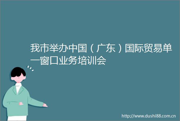 我市举办（广东）国际贸易单一窗口业务培训会