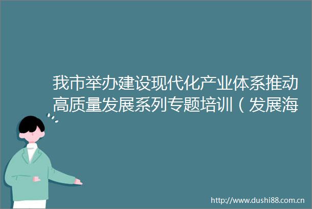 我市举办建设现代化产业体系推动高质量发展系列专题培训（发展海洋经济专题）