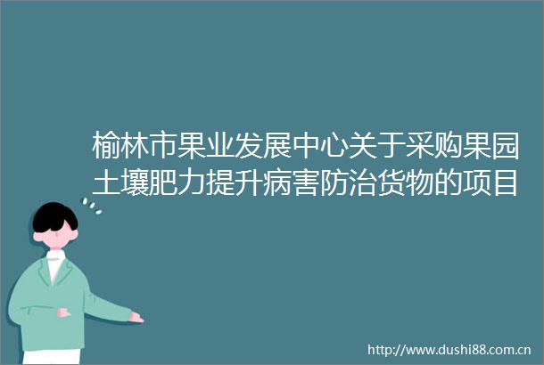 榆林市果业发展中心关于采购果园土壤肥力提升病害防治货物的项目竞争性谈判公告