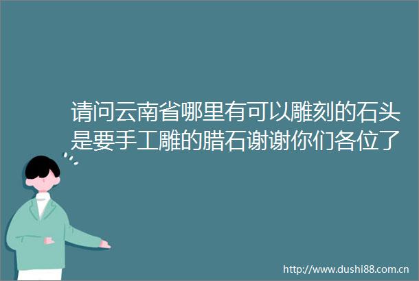 请问云南省哪里有可以雕刻的石头是要手工雕的腊石谢谢你们各位了