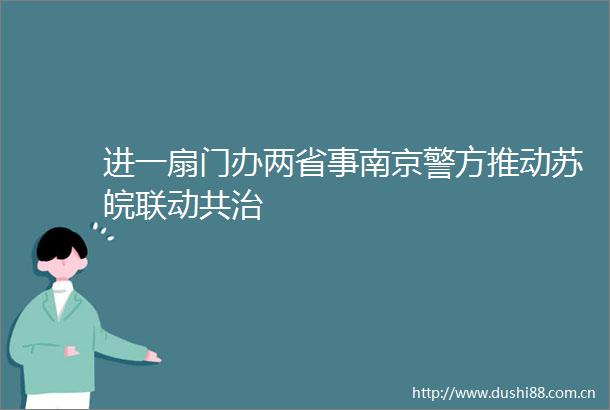 进一扇门办两省事南京警方推动苏皖联动共治