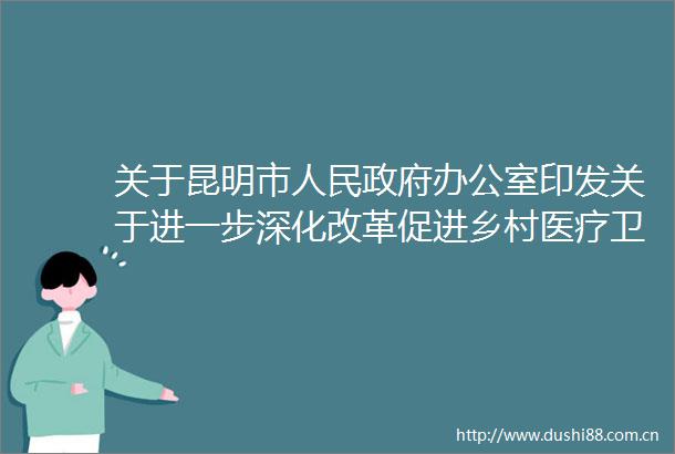 关于昆明市办公室印发关于进一步深化改革促进乡村医疗卫生体系健康发展实施方案的通知的政策解读