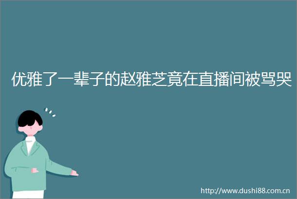 优雅了一辈子的赵雅芝竟在直播间被骂哭