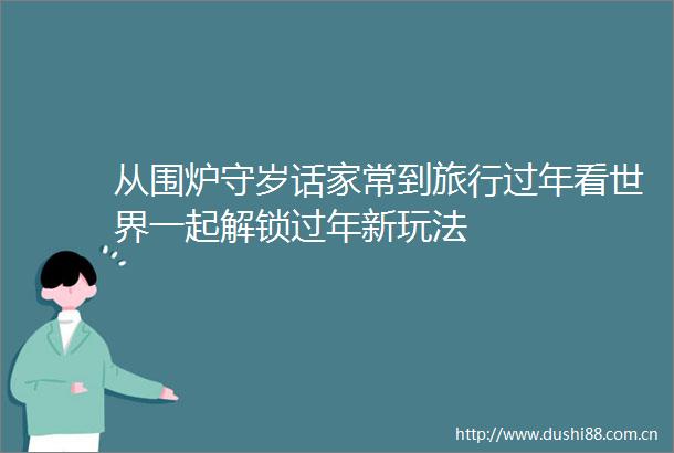 从围炉守岁话家常到旅行过年看世界一起解锁过年新玩法