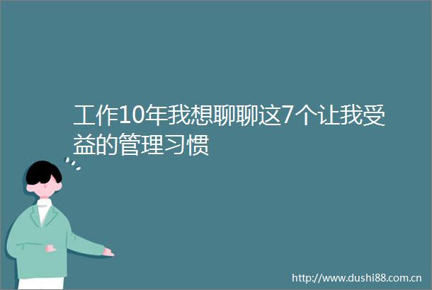 工作10年我想聊聊这7个让我受益的管理习惯