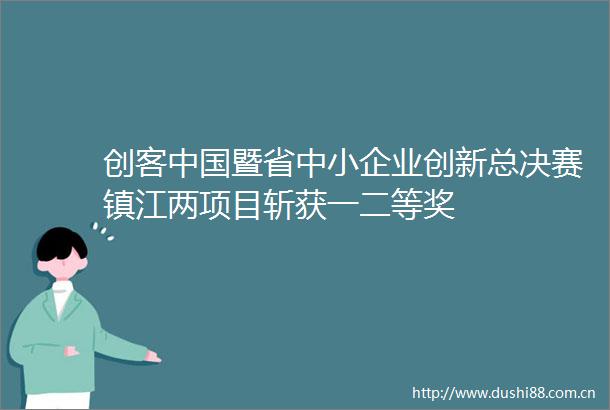 创客暨省中小企业创新总决赛镇江两项目斩获一二等奖
