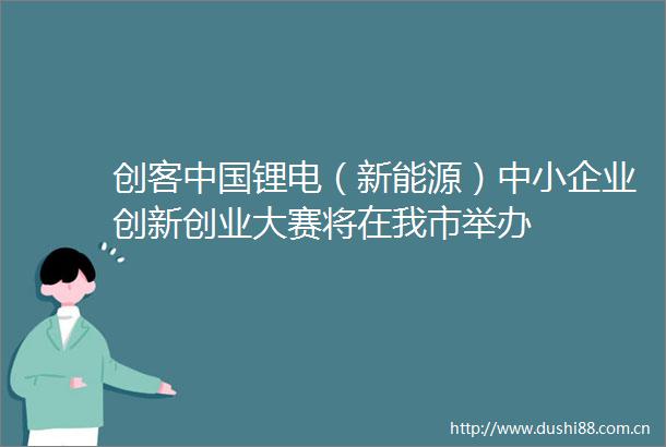 创客锂电（新能源）中小企业创新创业大赛将在我市举办