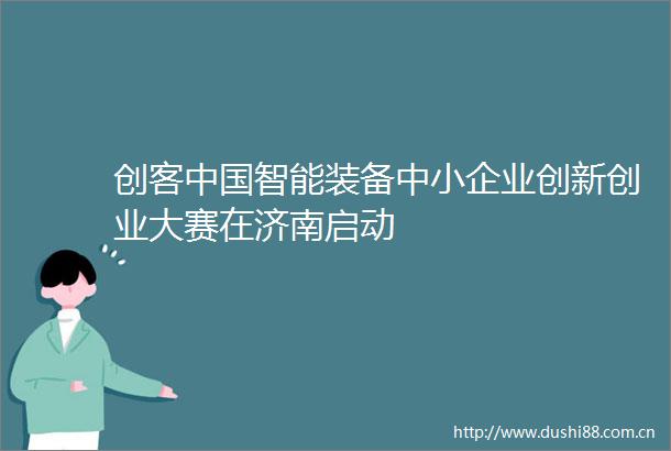 创客智能装备中小企业创新创业大赛在济南启动