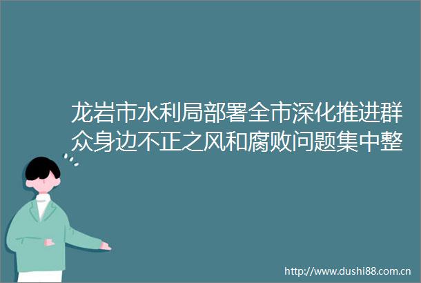 龙岩市水利局部署全市深化推进群众身边不正之风和问题集中整治工作