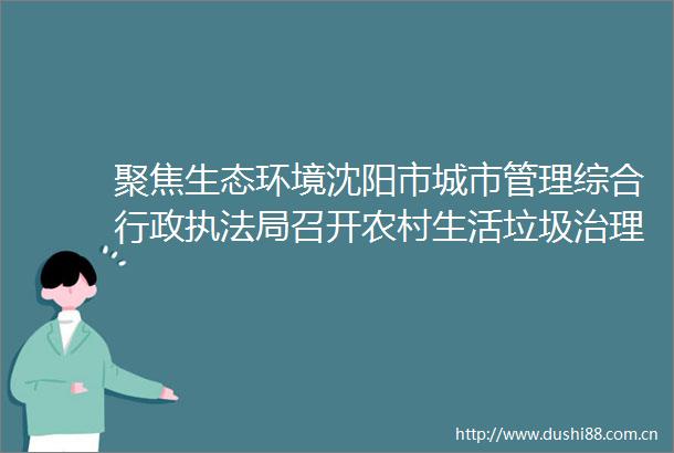 聚焦生态环境沈阳市城市管理综合行政局召开农村生活垃圾治理工作推进会
