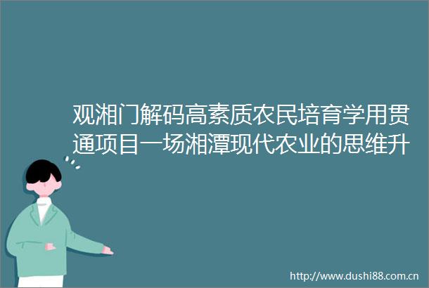 观湘门解码高素质农民培育学用贯通项目一场湘潭现代农业的思维升级