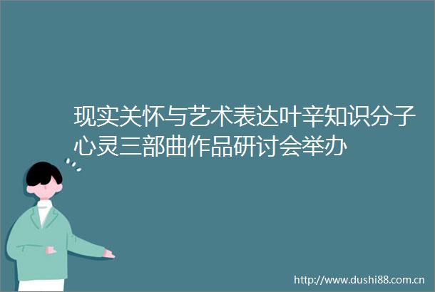 现实关怀与艺术表达叶辛知识分子心灵三部曲作品研讨会举办