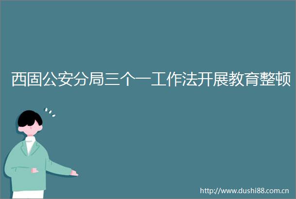 西固分局三个一工作法开展教育整顿