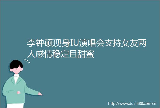 李钟硕现身IU演唱会支持女友两人感情稳定且甜蜜