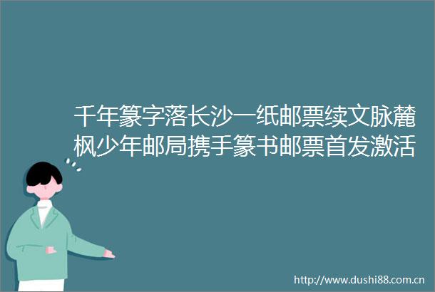 千年篆字落长沙一纸邮票续文脉麓枫少年邮局携手篆书邮票首发激活文化热潮