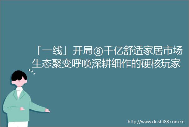 「一线」开局⑧千亿舒适家居市场生态聚变呼唤深耕细作的硬核玩家