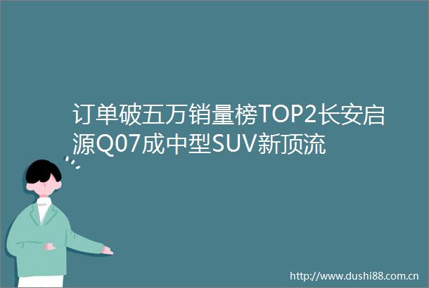 订单破五万销量榜TOP2长安启源Q07成中型SUV新顶流