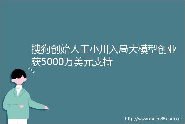 搜狗创始人王小川入局大模型创业获5000万美元支持