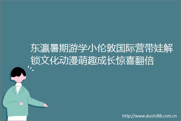 东瀛暑期游学小伦敦国际营带娃解锁文化动漫萌趣成长惊喜翻倍