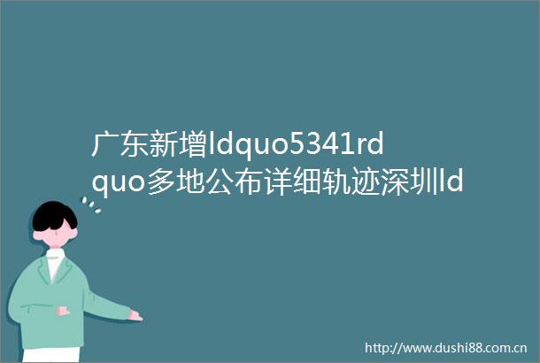 广东新增ldquo5341rdquo多地公布详细轨迹深圳ldquo全城静默管控rdquo系误读
