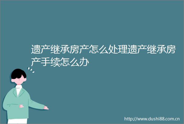 遗产继承房产怎么处理遗产继承房产手续怎么办