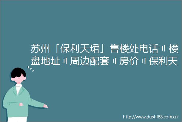 苏州「保利天珺」售楼处电话〢楼盘地址〢周边配套〢房价〢保利天珺欢迎您