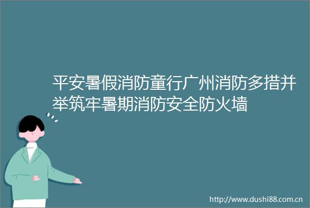 平安暑假消防童行广州消防多措并举筑牢暑期消防安全防火墙