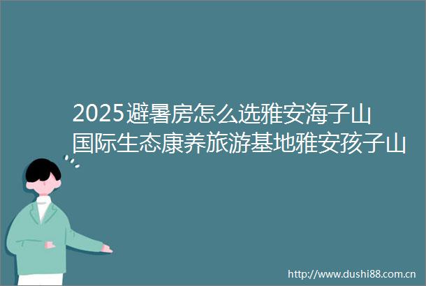 2025避暑房怎么选雅安海子山国际生态康养旅游基地雅安孩子山售楼处电话预约看房
