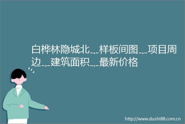 白桦林隐城北﹎样板间图﹎项目周边﹎建筑面积﹎最新价格