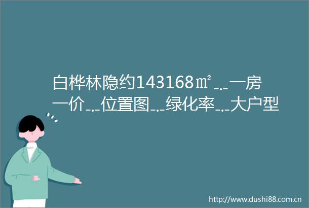 白桦林隐约143168㎡﹎一房一价﹎位置图﹎绿化率﹎大户型
