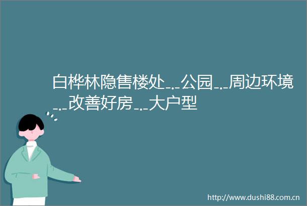 白桦林隐售楼处﹎公园﹎周边环境﹎改善好房﹎大户型