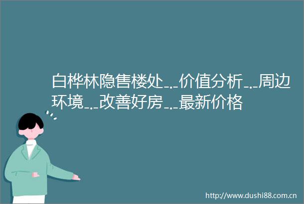 白桦林隐售楼处﹎价值分析﹎周边环境﹎改善好房﹎最新价格