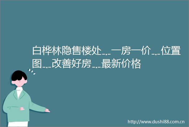白桦林隐售楼处﹎一房一价﹎位置图﹎改善好房﹎最新价格