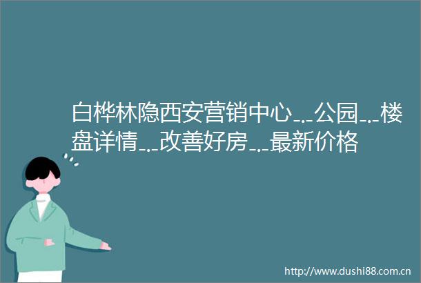 白桦林隐西安营销中心﹎公园﹎楼盘详情﹎改善好房﹎最新价格