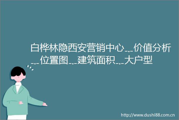 白桦林隐西安营销中心﹎价值分析﹎位置图﹎建筑面积﹎大户型