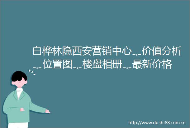 白桦林隐西安营销中心﹎价值分析﹎位置图﹎楼盘相册﹎最新价格