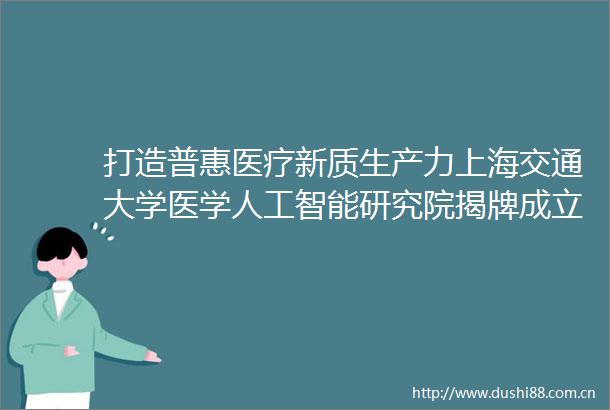 打造普惠医疗新质生产力上海交通大学医学人工智能研究院揭牌成立