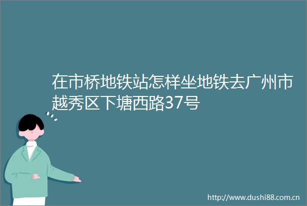 在市桥地铁站怎样坐地铁去广州市越秀区下塘西路37号