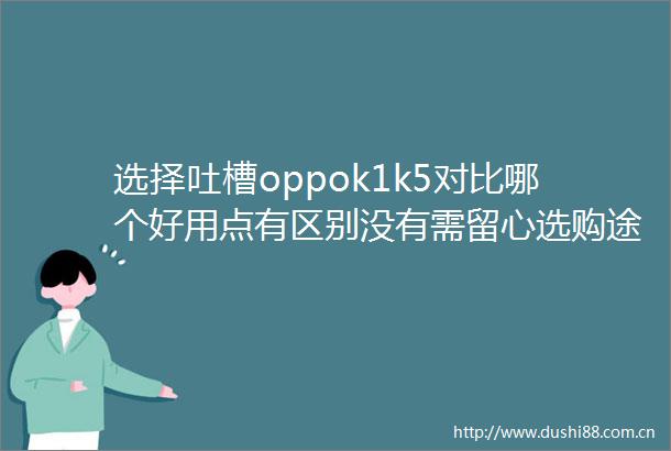 选择吐槽oppok1k5对比哪个好用点有区别没有需留心选购途径