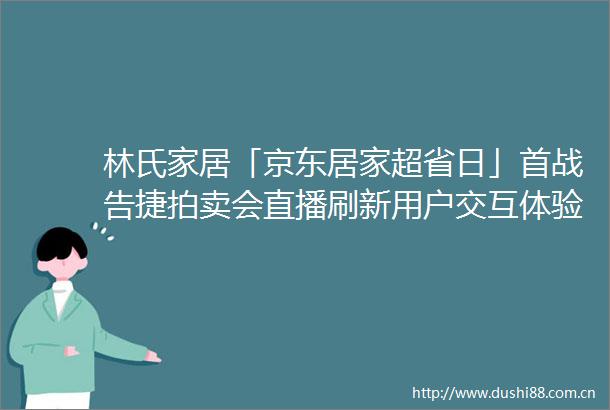林氏家居「京东居家超省日」首战告捷拍卖会直播刷新用户交互体验
