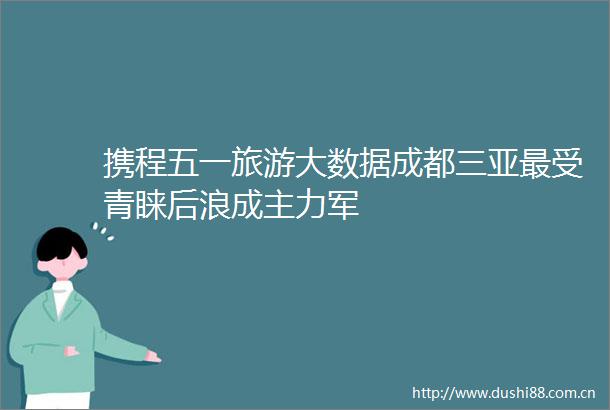 携程五一旅游大数据成都三亚最受青睐后浪成主力军