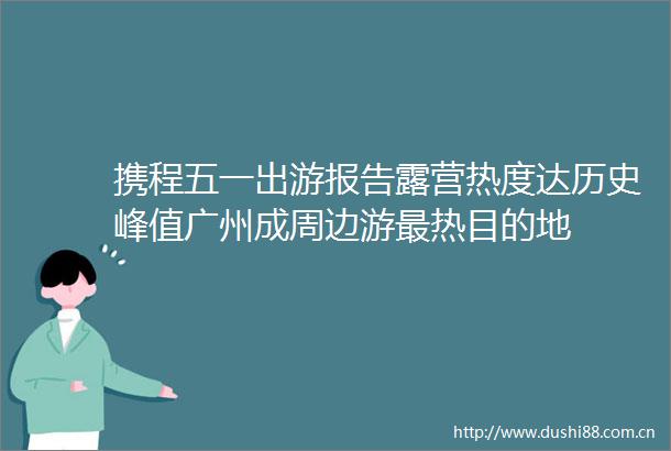 携程五一出游报告露营热度达历史峰值广州成周边游最热目的地