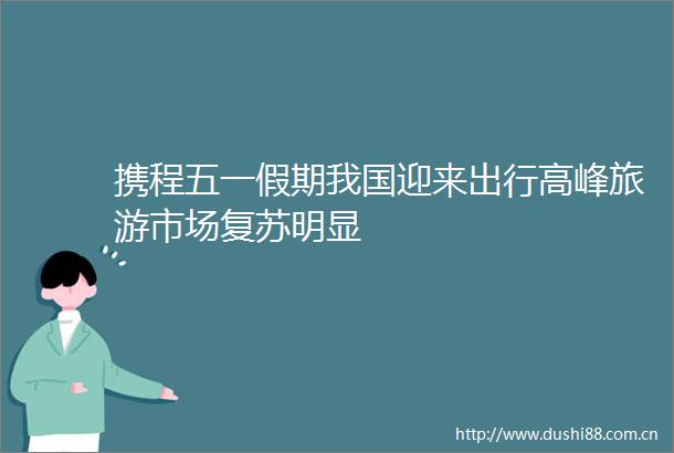 携程五一假期我国迎来出行高峰旅游市场复苏明显