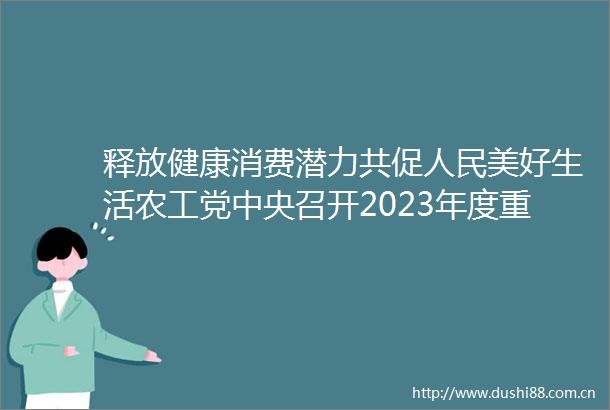 释放健康消费潜力共促美好生活农工党中央召开2023年度重点考察调研情况通报会